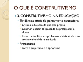 O QUE É CONSTRUTIVISMO
 3. CONSTRUTIVISMO NA EDUCAÇÃO
◦ Tendências atuais do pensamento educacional
 Crítica a educação do que está pronto
 Contruir a partir da realidade de professores e
alunos
 Recorrer também aos problemas sociais atuais e ao
acervo cultural da humanidade
◦ Professores
 Entre o empirismo e o apriorismo
 
