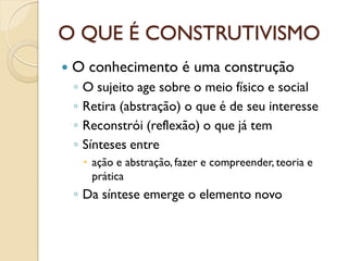 O QUE É CONSTRUTIVISMO
 O conhecimento é uma construção
◦ O sujeito age sobre o meio físico e social
◦ Retira (abstração) o que é de seu interesse
◦ Reconstrói (reflexão) o que já tem
◦ Sínteses entre
 ação e abstração, fazer e compreender, teoria e
prática
◦ Da síntese emerge o elemento novo
 