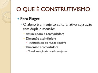 O QUE É CONSTRUTIVISMO
 Para Piaget
◦ O aluno é um sujeito cultural ativo cuja ação
tem dupla dimensão:
 Assimiladora e acomodadora
 Dimensão assimiladora
 Transformação do mundo objetivo
 Dimensão acomodadora
 Transformação do mundo subjetivo
 