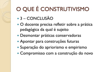 O QUE É CONSTRUTIVISMO
 3 – CONCLUSÃO
 O docente precisa refletir sobre a prática
pedagógica da qual é sujeito
 Desmontar práticas conservadoras
 Apontar para construções futuras
 Superação do apriorismo e empirismo
 Compromisso com a construção do novo
 