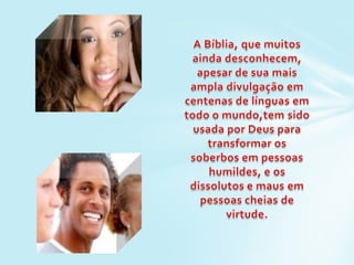 A Bíblia, que muitos ainda desconhecem, apesar de sua mais ampla divulgação em centenas de línguas em todo o mundo,tem sido usada por Deus para transformar os soberbos em pessoas humildes, e os dissolutos e maus em pessoas cheias de virtude. 
