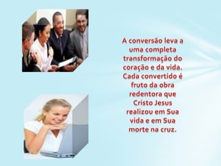A conversão leva a uma completa transformação do coração e da vida. Cada convertido é fruto da obra redentora que Cristo Jesus realizou em Sua vida e em Sua morte na cruz.