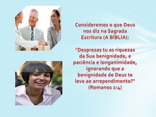 Consideremos o que Deus nos diz na Sagrada Escritura (A BÍBLIA):"Desprezas tu as riquezas da Sua benignidade, e paciência e longanimidade, ignorando que a benignidade de Deus te leva ao arrependimento?" (Romanos 2:4)