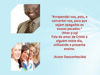 "Arrependei-vos, pois, e convertei-vos, para que sejam apagados os vossos pecados.“ (Atos 3:19)Fale do amor de Cristo a alguém neste dia, utilizando o presente ensino. (Autor Desconhecido)