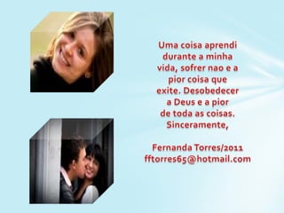 Uma coisaaprendidurante a minhavida, sofrernao e a piorcoisaqueexite. Desobedecera Deus e a piorde toda as coisas.Sinceramente,Fernanda Torres/2011fftorres65@hotmail.com