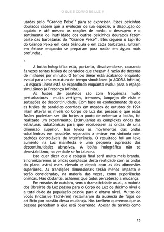 O QUE É CORPO DE LUZ ?

usadas pelo ‘’Grande Peixe’’ para se expressar. Esses peixinhos
dourados sabem que a evolução de sua espécie, a dissolução do
aquário e até mesmo as reações de medo, o desespero e o
sentimento de inutilidade dos outros peixinhos dourados fazem
parte das barbatanas do ‘’Grande Peixe’’. Eles seguem o Espírito
do Grande Peixe em cada brânquia e em cada barbatana. Entram
em êxtase enquanto se preparam para nadar em águas mais
profundas.
*

A bolha holográfica está, portanto, dissolvendo-se, causando
às vezes tantas fusões de paralelos que chegam à razão de dezenas
de milhares por minuto. O tempo linear está acabando enquanto
evolui para uma estrutura de tempo simultâneo (o AGORA Infinito)
. o espaço linear está se expandindo enquanto evolui para o espaço
simultâneo (a Presença Infinita).
As fusões de paralelos são com freqüência muito
perturbadoras – muita vertigem, tremores, lampejos de visão e
sensações de descontinuidade. Com base no conhecimento de que
as fusões de paralelos ocorridas em meados de outubro de 1994
iriam alterar os níveis do Corpo de Luz das pessoas e que essas
fusões poderiam ser tão fortes a ponto de rebentar a bolha, foi
realizado um experimento. Estimulamos as complexas ondas das
estruturas subatômicas para que recebessem as ondas de uma
dimensão superior. Isso levou os movimentos das ondas
subatômicas em paralelos separados a entrar em sintonia com
padrões controláveis de interferência. O resultado foi um leve
aumento na Luz manifesta e uma pequena supressão das
descontinuidades abrasivas. A bolha holográfica não se
desestabilizou, na verdade se fortaleceu.
Isso quer dizer que o colapso final será muito mais brando.
Sincronizaremos as ondas complexas desta realidade com as ondas
do plano astral mais elevado e depois com as das dimensões
superiores. As transições dimensionais terão menos impacto e
serão consideradas, na maioria das vezes, como experiências
oníricas. Não obstante, achamos que todos perceberão a mudança.
Em meados de outubro, sem a dramaticidade usual, a maioria
dos Obreiros da Luz passou para o Corpo de Luz de décimo nível e
a totalidade da população passou para o oitavo nível. Muitos de
vocês (inclusive Tachi-ren) reclamaram da ausência de fogos de
artifício por ocasião dessa mudança. Nós também queremos que as
pessoas percebam o que está ocorrendo. Apesar de termos como

10

 