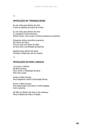 O QUE É CORPO DE LUZ ?

***

INVOCAÇÃO DA TRANQUILIDADE
Eu me volto para dentro de mim
E abro as pétalas do Lótus de Cristal
Eu me volto para dentro de mim
E, enquanto o Lótus floresce,
Minha mente, meu corpo e minhas emoções se acalmam.
Enquanto minha consciência penetra
No centro do Lótus,
Fico em paz com quem EU SOU.
Eu fluo com a serenidade do Espírito.
Quando estou dentro do Lótus
Conheço o Buda que sou Eu mesmo.
***

INVOCAÇÃO DO RAIO LARANJA
Eu invoco o Elohim
Do Raio Laranja,
Para verter a Vitalidade de Deus
Pelo meu corpo.
Invoco o Raio Laranja,
Para despertar minha Criatividade Divina.
Invoco o Raio Laranja,
Para aprofundar meu Amor e minha ligação
Com o planeta.
EU SOU um Mestre do fluxo e da mudança,
Sinto a beleza de toda a Criação.

100

 