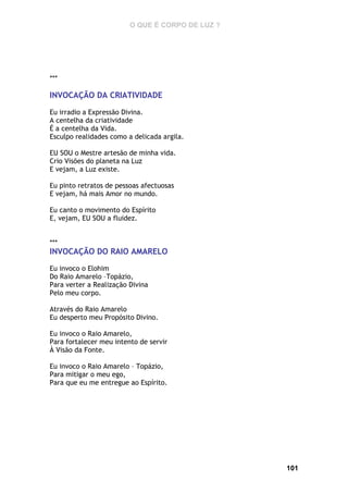 O QUE É CORPO DE LUZ ?

***

INVOCAÇÃO DA CRIATIVIDADE
Eu irradio a Expressão Divina.
A centelha da criatividade
É a centelha da Vida.
Esculpo realidades como a delicada argila.
EU SOU o Mestre artesão de minha vida.
Crio Visões do planeta na Luz
E vejam, a Luz existe.
Eu pinto retratos de pessoas afectuosas
E vejam, há mais Amor no mundo.
Eu canto o movimento do Espírito
E, vejam, EU SOU a fluidez.
***

INVOCAÇÃO DO RAIO AMARELO
Eu invoco o Elohim
Do Raio Amarelo –Topázio,
Para verter a Realização Divina
Pelo meu corpo.
Através do Raio Amarelo
Eu desperto meu Propósito Divino.
Eu invoco o Raio Amarelo,
Para fortalecer meu intento de servir
À Visão da Fonte.
Eu invoco o Raio Amarelo – Topázio,
Para mitigar o meu ego,
Para que eu me entregue ao Espírito.

101

 