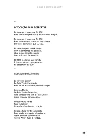 O QUE É CORPO DE LUZ ?

***

INVOCAÇÃO PARA DESPERTAR
Eu invoco a criança que EU SOU
Para tomar-me pela mão e ensinar-me a Alegria.
Eu invoco a criança que EU SOU
Para revelar-me o prazer da descoberta
Em todos os mundos que EU SOU.
Eu me tomo pela mão e danço
Com os contornos das galáxias.
Abro o meu coração e canto
Com as formas da Maestria.
EU SOU a criança que EU SOU
E desperto tudo o que posso ser.
Eu desperto o EU SOU.
***
INVOCAÇÃO DO RAIO VERDE
Eu invoco o Elohim
Do Raio Verde-Esmeralda,
Para verter abundância pelo meu corpo.
Invoco o Elohim
Do Raio Verde –Esmeralda,
Para conectar-me com o Fluxo Divino.
Assim embaixo como no alto.
Invoco o Raio Verde
Para fortalecer
O desabrochar do meu coração.
Invoco o Raio Verde-Esmeralda
Para ajudar-me a criar abundância.
Assim embaixo como no alto,
Tudo é Amor, Tudo é Fluidez.

102

 