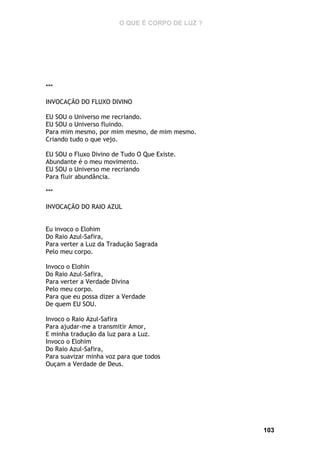 O QUE É CORPO DE LUZ ?

***
INVOCAÇÃO DO FLUXO DIVINO
EU SOU o Universo me recriando.
EU SOU o Universo fluindo.
Para mim mesmo, por mim mesmo, de mim mesmo.
Criando tudo o que vejo.
EU SOU o Fluxo Divino de Tudo O Que Existe.
Abundante é o meu movimento.
EU SOU o Universo me recriando
Para fluir abundância.
***
INVOCAÇÃO DO RAIO AZUL
Eu invoco o Elohim
Do Raio Azul-Safira,
Para verter a Luz da Tradução Sagrada
Pelo meu corpo.
Invoco o Elohin
Do Raio Azul-Safira,
Para verter a Verdade Divina
Pelo meu corpo.
Para que eu possa dizer a Verdade
De quem EU SOU.
Invoco o Raio Azul-Safira
Para ajudar-me a transmitir Amor,
E minha tradução da luz para a Luz.
Invoco o Elohim
Do Raio Azul-Safira,
Para suavizar minha voz para que todos
Ouçam a Verdade de Deus.

103

 