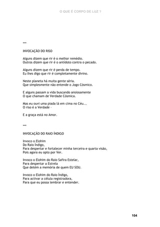 O QUE É CORPO DE LUZ ?

***
INVOCAÇÃO DO RISO
Alguns dizem que rir é o melhor remédio.
Outros dizem que rir é o antídoto contra o pecado.
Alguns dizem que rir é perda de tempo.
Eu lhes digo que rir é completamente divino.
Neste planeta há muita gente séria.
Que simplesmente não entende o Jogo Cósmico.
E alguns passam a vida buscando ansiosamente
O que chamam de Verdade Cósmica.
Mas eu ouvi uma piada lá em cima no Céu...
O riso é a Verdade –
E a graça está no Amor.
***
INVOCAÇÃO DO RAIO ÍNDIGO
Invoco o Elohim
Do Raio Índigo,
Para despertar e fortalecer minha terceira e quarta visão,
Pois agora eu opto por Ver.
Invoco o Elohim do Raio Safira Estelar,
Para despertar a Estrela
Que detém a memória de quem EU SOU.
Invoco o Elohim do Raio Índigo,
Para activar a célula registradora,
Para que eu possa lembrar e entender.

104

 