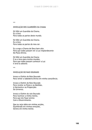 O QUE É CORPO DE LUZ ?

***
INVOCAÇÃO DOS GUARDIÕES DA CHAMA
EU SOU um Guardião da Chama.
Eu a levo
Para todas as partes deste mundo.
EU SOU um Guardião da Chama.
Eu a levo
Para todas as partes do meu ser.
Eu a ergo a Chama de Deus bem alto
Para que todos possam ver a Luz resplandecente
Do Plano Divino.
EU SOU um Guardião da Chama
E eu a levo para muitos mundos,
Para que todos possam conhecer a Luz
E levá-la adiante.
***
INVOCAÇÃO DO RAIO DOURADO
Invoco o Elohim do Raio Dourado
Para verter a Sabedoria Divina em minha consciência.
Invoco o Elohim do Raio Dourado
Para revelar os Pesos e as Medidas,
A Harmonia e as Proporções
Do Universo.
Invoco o Elohim do raio Dourado
Para iluminar a minha mente,
Para que ela fique serena
Com o Discernimento.
Que eu seja sábio em minhas acções,
Equilibrado em minhas emoções,
Sereno em minha mente.

106

 