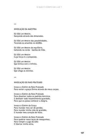 O QUE É CORPO DE LUZ ?

***
INVOCAÇÃO DA MAESTRIA
EU SOU um Mestre,
Dançando através das dimensões.
EU SOU um Mestre das possibilidades,
Tecendo os amanhãs no AGORA.
EU SOU um Mestre do equilíbrio,
Saltando na corda – bamba da Vida.
EU SOU um Mestre
Cuja força é a compaixão.
EU SOU um Mestre
Que brinca com o infinito.
EU SOU um Mestre
Que afaga as estrelas.
***
INVOCAÇÃO DO RAIO PRATEADO
Invoco o Elohim do Raio Prateado
Para verter a graça Divina através de meus corpos.
Invoco o Elohim do Raio Prateado
Para dissolver todos os padrões kármicos
E desfazer todo ressentimento guardado,
Para que eu possa conhecer a Alegria.
Invoco o Elohim da Graça
Para inundar meu ser de perdão,
Para inundar minha vida de gratidão,
E inundar meu coração de festa.
Invoco o Elohim do Raio Prateado
Para quebrar meus laços de mesquinhez,
Para romper o jugo do ódio
E libertar minha alma.

107

 