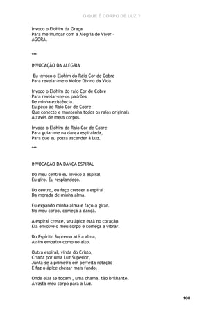 O QUE É CORPO DE LUZ ?
Invoco o Elohim da Graça
Para me inundar com a Alegria de Viver –
AGORA.
***
INVOCAÇÃO DA ALEGRIA
Eu invoco o Elohim do Raio Cor de Cobre
Para revelar-me o Molde Divino da Vida.
Invoco o Elohim do raio Cor de Cobre
Para revelar-me os padrões
De minha existência.
Eu peço ao Raio Cor de Cobre
Que conecte e mantenha todos os raios originais
Através de meus corpos.
Invoco o Elohim do Raio Cor de Cobre
Para guiar-me na dança espiralada,
Para que eu possa ascender à Luz.
***
INVOCAÇÃO DA DANÇA ESPIRAL
Do meu centro eu invoco a espiral
Eu giro. Eu resplandeço.
Do centro, eu faço crescer a espiral
Da morada de minha alma.
Eu expando minha alma e faço-a girar.
No meu corpo, começa a dança.
A espiral cresce, seu ápice está no coração.
Ela envolve o meu corpo e começa a vibrar.
Do Espírito Supremo até a alma,
Assim embaixo como no alto.
Outra espiral, vinda do Cristo,
Criada por uma Luz Superior,
Junta-se à primeira em perfeita rotação
E faz o ápice chegar mais fundo.
Onde elas se tocam , uma chama, tão brilhante,
Arrasta meu corpo para a Luz.
108

 