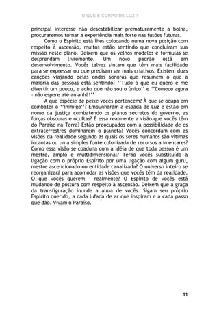 O QUE É CORPO DE LUZ ?

principal interesse não desestabilizar prematuramente a bolha,
procuraremos tornar a experiência mais forte nas fusões futuras.
Como o Espírito está lhes colocando numa nova posição com
respeito à ascensão, muitos estão sentindo que concluíram sua
missão neste plano. Deixem que os velhos modelos e fórmulas se
desprendam
livremente.
Um
novo
padrão
está
em
desenvolvimento. Vocês talvez sintam que têm mais facilidade
para se expressar ou que precisam ser mais criativos. Existem duas
canções viajando pelas ondas sonoras que resumem o que a
maioria das pessoas está sentindo: ‘’Tudo o que eu quero é me
divertir um pouco, e acho que não sou o único’’ e ‘’Comece agora
– não espere até amanhã!’’
A que espécie de peixe vocês pertencem? À que se ocupa em
combater o ‘’inimigo’’? Empunharam a espada de Luz e estão em
nome da justiça combatendo os planos secretos do governo, as
forças obscuras e ocultas? É essa realmente a visão que vocês têm
do Paraíso na Terra? Estão preocupados com a possibilidade de os
extraterrestres dominarem o planeta? Vocês concordam com as
visões da realidade segundo as quais os seres humanos são vítimas
incautas ou uma simples fonte colonizada de recursos alimentares?
Como essa visão se coaduna com a idéia de que toda pessoa é um
mestre, amplo e multidimensional? Terão vocês substituído a
ligação com o próprio Espírito por uma ligação com algum guru,
mestre ascencionado ou entidade canalizada? O universo inteiro se
reorganizará para acomodar as visões que vocês têm da realidade.
O que vocês querem – realmente? O Espírito de vocês está
mudando de postura com respeito à ascensão. Deixem que a graça
da transfiguração inunde a alma de vocês. Sigam seu próprio
Espírito querido, a cada lufada de ar que inspiram e a cada passo
que dão. Vivam o Paraíso.

11

 