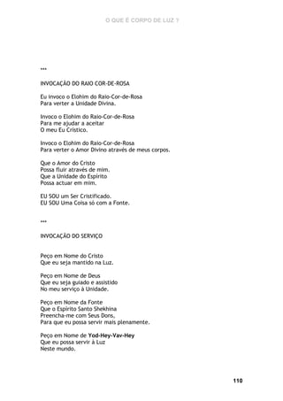 O QUE É CORPO DE LUZ ?

***
INVOCAÇÃO DO RAIO COR-DE-ROSA
Eu invoco o Elohim do Raio-Cor-de-Rosa
Para verter a Unidade Divina.
Invoco o Elohim do Raio-Cor-de-Rosa
Para me ajudar a aceitar
O meu Eu Crístico.
Invoco o Elohim do Raio-Cor-de-Rosa
Para verter o Amor Divino através de meus corpos.
Que o Amor do Cristo
Possa fluir através de mim.
Que a Unidade do Espírito
Possa actuar em mim.
EU SOU um Ser Cristificado.
EU SOU Uma Coisa só com a Fonte.
***
INVOCAÇÃO DO SERVIÇO
Peço em Nome do Cristo
Que eu seja mantido na Luz.
Peço em Nome de Deus
Que eu seja guiado e assistido
No meu serviço à Unidade.
Peço em Nome da Fonte
Que o Espírito Santo Shekhina
Preencha-me com Seus Dons,
Para que eu possa servir mais plenamente.
Peço em Nome de Yod-Hey-Vav-Hey
Que eu possa servir à Luz
Neste mundo.

110

 