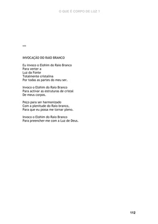 O QUE É CORPO DE LUZ ?

***
INVOCAÇÃO DO RAIO BRANCO
Eu invoco o Elohim do Raio Branco
Para verter a
Luz da Fonte
Totalmente cristalina
Por todas as partes do meu ser.
Invoco o Elohim do Raio Branco
Para activar as estruturas de cristal
De meus corpos.
Peço para ser harmonizado
Com a plenitude do Raio branco,
Para que eu possa me tornar pleno.
Invoco o Elohim do Raio Branco
Para preencher-me com a Luz de Deus.

112

 