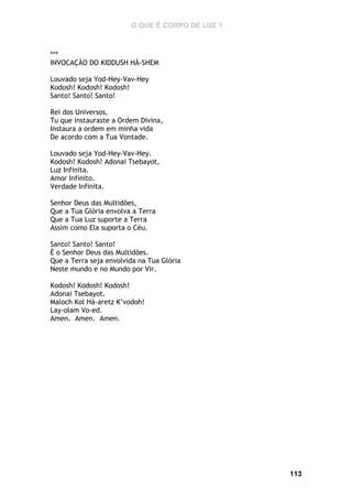 O QUE É CORPO DE LUZ ?

***
INVOCAÇÃO DO KIDDUSH HÁ-SHEM
Louvado seja Yod-Hey-Vav-Hey
Kodosh! Kodosh! Kodosh!
Santo! Santo! Santo!
Rei dos Universos,
Tu que instauraste a Ordem Divina,
Instaura a ordem em minha vida
De acordo com a Tua Vontade.
Louvado seja Yod-Hey-Vav-Hey.
Kodosh! Kodosh! Adonai Tsebayot,
Luz Infinita.
Amor Infinito.
Verdade Infinita.
Senhor Deus das Multidões,
Que a Tua Glória envolva a Terra
Que a Tua Luz suporte a Terra
Assim como Ela suporta o Céu.
Santo! Santo! Santo!
É o Senhor Deus das Multidões.
Que a Terra seja envolvida na Tua Glória
Neste mundo e no Mundo por Vir.
Kodosh! Kodosh! Kodosh!
Adonai Tsebayot.
Maloch Kol Há-aretz K’vodoh!
Lay-olam Vo-ed.
Amen. Amen. Amen.

113

 