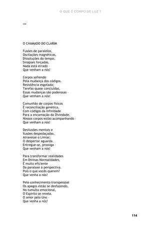 O QUE É CORPO DE LUZ ?

***

O CHAMADO DO CLARIM
Fusões de paralelos,
Oscilações magnéticas,
Dissoluções do tempo,
Sinapses forçadas.
Nada está errado –
Que venham a nós!
Corpos sofrendo
Pela mudança dos códigos.
Resistência esgotada;
Tarefas quase concluídas,
Essas mudanças são poderosas –
Que venham a nós!
Comunhão de corpos físicos
É reconciliação genética.
Com códigos da Infinidade
Para a encarnação da Divindade.
Nossos corpos estão acompanhando –
Que venham a nós!
Desilusões mentais e
Ilusões despedaçadas.
Atravesse o Limiar;
O despertar aguarda.
Entregue-se, prossiga –
Que venham a nós!
Para transformar realidades
Em Divinas Normalidades,
É muito eficiente
Da paralaxe à perspectiva.
Pois o que vocês querem?
Que venha a nós!
Pelo conhecimento transpessoal
Os apegos estão se desfazendo,
No tumulto emocional,
O Espírito se revela.
O amor pelo Uno –
Que venha a nós!

114

 
