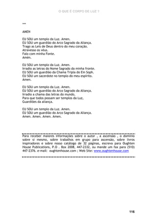 O QUE É CORPO DE LUZ ?

***
AMEN
EU SOU um templo da Luz. Amen.
EU SOU um guardião do Arco Sagrado da Aliança.
Trago as Leis de Deus dentro do meu coração.
Atravesso os véus.
Falo com minha Fonte.
Amén.
EU SOU um templo da Luz. Amen.
Irradio as letras do Nome Sagrado da minha fronte.
EU SOU um guardião da Chama Tripla do Ein Soph.
EU SOU um sacerdote no templo do meu espírito.
Amen.
EU SOU um templo da Luz. Amen.
EU SOU um guardião do Arco Sagrado da Aliança.
Irradio a chama das letras do mundo,
Para que todos possam ser templos da Luz,
Guardiões da aliança.
EU SOU um templo da Luz. Amen.
EU SOU um guardião do Arco Sagrado da Aliança.
Amen. Amen. Amen. Amen.

Para receber maiores informações sobre o autor , a ascensão , o domínio
sobre si mesmo, sobre trabalhos em grupo para ascensão, sobre livros
inspiradores e sobre nosso catálogo de 32 páginas, escreva para Oughten
House Publications, P.O . Box 2008, 447-2332, ou mande um fax para (510)
447-2376. e-mail: oughtenhouse.com ; Web Site: www.oughtenhouse.com

da

116

 