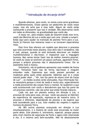 O QUE É CORPO DE LUZ ?

* Introdução do Arcanjo Ariel*
Quando olhamos para vocês, os vemos como seres grandiosos
e multidimensionais. Existe apenas um pedacinho de vocês nesse
corpo, mas ele acha que é esse todo. Alguns de vocês estão
começando a pressentir que isso é verdade. Nós observamos vocês
em todas as dimensões, na grandiosidade que vocês são.
A nosso ver, pela simples razão de estarem lendo este livro,
vocês são Obreiros da Luz e estão aqui com uma missão a cumprir.
Estão aqui para ajudar na transição do planeta Terra para a Luz.
Vocês já fizeram isso inúmeras vezes e se tornaram especialistas
nisso.
Este livro lhes oferece um modelo que descreve o processo
que está ocorrendo neste planeta. Esta obra não é verdadeira; não
é real, porque, quando se está tentando descrever um modelo
multidimensional e não-linear, é impossível usar a linguagem
humana. Mas vamos tentar fazer isso da melhor maneira possível.
Se vocês às vezes se sentirem um pouco confusos, aguentem firme,
porque o próprio processo não é absolutamente linear. Ele se
assemelha mais à música.
Entretanto, nós só podemos apresentar esse modelo de forma
linear. Tentamos fazer isso de forma não-linear e ninguém
entendeu nada. Esperamos que vocês possam perceber as
mudanças pelas quais estão passando. Sabemos que se o corpo
mental puder dizer , ‘’Ah, isso faz parte do oitavo nível do Corpo
de Luz’’ , os medos ocultos serão atenuados. Essa informação fazse necessária porque o nível de medo é muito alto, especialmente
o medo proveniente dos corpos físico e mental. Se souberem o que
está acontecendo com vocês e descobrirem que isso faz parte de
um processo coerente, não vão achar que estão ficando malucos.
Cada vez que um planeta avança em direção à Luz, o
processo de volta para casa, em que vocês aos poucos se libertam
da experiência de separação, expressa-se de maneira única. O
processo é diferente, dependendo do planeta e da espécie que
está ascendendo para a Luz. Este modelo diz respeito à espécie
humana do planeta Terra.
Há 383 outros planetas avançando em direção à Luz
simultaneamente, e a maioria de vocês está encarnada na maior
parte deles. Este planeta é, entretanto, especial, porque passou
pelo nível máximo de separação da Fonte e agora está retornando
a ela. E o retorno será bem-sucedido. Não há absolutamente
12

 
