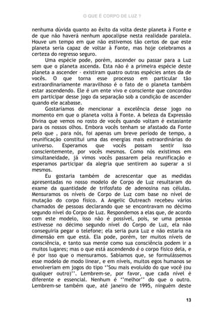 O QUE É CORPO DE LUZ ?

nenhuma dúvida quanto ao êxito da volta deste planeta à Fonte e
de que não haverá nenhum apocalipse nesta realidade paralela.
Houve um tempo em que não estivemos tão certos de que este
planeta seria capaz de voltar à Fonte, mas hoje celebramos a
certeza do regresso seguro.
Uma espécie pode, porém, ascender ou passar para a Luz
sem que o planeta ascenda. Esta não é a primeira espécie deste
planeta a ascender – existiram quatro outras espécies antes da de
vocês. O que torna esse processo em particular tão
extraordinariamente maravilhoso é o fato de o planeta também
estar ascendendo. Ele é um ente vivo e consciente que concordou
em participar desse jogo da separação sob a condição de ascender
quando ele acabasse.
Gostaríamos de mencionar a excelência desse jogo no
momento em que o planeta volta à Fonte. A beleza da Expressão
Divina que vemos no rosto de vocês quando voltam é extasiante
para os nossos olhos. Embora vocês tenham se afastado da Fonte
pelo que , para nós, foi apenas um breve período de tempo, a
reunificação constitui uma das energias mais extraordinárias do
universo.
Esperamos
que
vocês
possam
sentir
isso
conscientemente, por vocês mesmos. Como nós existimos em
simultaneidade, já vimos vocês passarem pela reunificação e
esperamos participar da alegria que sentirem ao superar a si
mesmos.
Eu gostaria também de acrescentar que as medidas
apresentadas no nosso modelo de Corpo de Luz resultaram do
exame da quantidade de trifosfato de adenosina nas células.
Mensuramos os níveis de Corpo de Luz com base no nível de
mutação do corpo físico. A Angelic Outreach recebeu vários
chamados de pessoas declarando que se encontravam no décimo
segundo nível do Corpo de Luz. Respondemos a elas que, de acordo
com este modelo, isso não é possível, pois, se uma pessoa
estivesse no décimo segundo nível do Corpo de Luz, ela não
conseguiria pegar o telefone; ela seria pura Luz e não estaria na
dimensão em que está. Ela pode, porém, ter muitos níveis de
consciência, e tanto sua mente como sua consciência podem ir a
muitos lugares; mas o que está ascendendo é o corpo físico dela, e
é por isso que o mensuramos. Sabíamos que, se formulássemos
esse modelo de modo linear, e em níveis, muitos egos humanos se
envolveriam em jogos do tipo ‘’Sou mais evoluído do que você (ou
qualquer outro)’’. Lembrem-se, por favor, que cada nível é
diferente e essencial. Nenhum é ‘’melhor’’ do que o outro.
Lembrem-se também que, até janeiro de 1995, ninguém deste
13

 