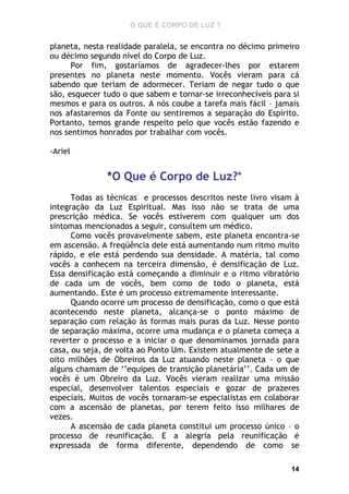 O QUE É CORPO DE LUZ ?

planeta, nesta realidade paralela, se encontra no décimo primeiro
ou décimo segundo nível do Corpo de Luz.
Por fim, gostaríamos de agradecer-lhes por estarem
presentes no planeta neste momento. Vocês vieram para cá
sabendo que teriam de adormecer. Teriam de negar tudo o que
são, esquecer tudo o que sabem e tornar-se irreconhecíveis para si
mesmos e para os outros. A nós coube a tarefa mais fácil – jamais
nos afastaremos da Fonte ou sentiremos a separação do Espírito.
Portanto, temos grande respeito pelo que vocês estão fazendo e
nos sentimos honrados por trabalhar com vocês.
-Ariel

*O Que é Corpo de Luz?*
Todas as técnicas e processos descritos neste livro visam à
integração da Luz Espiritual. Mas isso não se trata de uma
prescrição médica. Se vocês estiverem com qualquer um dos
sintomas mencionados a seguir, consultem um médico.
Como vocês provavelmente sabem, este planeta encontra-se
em ascensão. A freqüência dele está aumentando num ritmo muito
rápido, e ele está perdendo sua densidade. A matéria, tal como
vocês a conhecem na terceira dimensão, é densificação de Luz.
Essa densificação está começando a diminuir e o ritmo vibratório
de cada um de vocês, bem como de todo o planeta, está
aumentando. Este é um processo extremamente interessante.
Quando ocorre um processo de densificação, como o que está
acontecendo neste planeta, alcança-se o ponto máximo de
separação com relação às formas mais puras da Luz. Nesse ponto
de separação máxima, ocorre uma mudança e o planeta começa a
reverter o processo e a iniciar o que denominamos jornada para
casa, ou seja, de volta ao Ponto Um. Existem atualmente de sete a
oito milhões de Obreiros da Luz atuando neste planeta – o que
alguns chamam de ‘’equipes de transição planetária’’. Cada um de
vocês é um Obreiro da Luz. Vocês vieram realizar uma missão
especial, desenvolver talentos especiais e gozar de prazeres
especiais. Muitos de vocês tornaram-se especialistas em colaborar
com a ascensão de planetas, por terem feito isso milhares de
vezes.
A ascensão de cada planeta constitui um processo único – o
processo de reunificação. E a alegria pela reunificação é
expressada de forma diferente, dependendo de como se
14

 