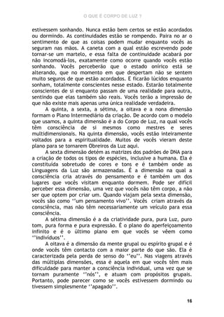 O QUE É CORPO DE LUZ ?

estivessem sonhando. Nunca estão bem certos se estão acordados
ou dormindo. As continuidades estão se rompendo. Paira no ar o
sentimento de que as coisas podem mudar enquanto vocês as
seguram nas mãos. A caneta com a qual estão escrevendo pode
tornar-se um martelo, e essa falta de continuidade acabará por
não incomodá-los, exatamente como ocorre quando vocês estão
sonhando. Vocês perceberão que o estado onírico está se
alterando, que no momento em que despertam não se sentem
muito seguros de que estão acordados. E ficarão lúcidos enquanto
sonham, totalmente conscientes nesse estado. Estarão totalmente
conscientes de si enquanto passam de uma realidade para outra,
sentindo que elas também são reais. Vocês terão a impressão de
que não existe mais apenas uma única realidade verdadeira.
A quinta, a sexta, a sétima, a oitava e a nona dimensão
formam o Plano Intermediário da criação. De acordo com o modelo
que usamos, a quinta dimensão é a do Corpo de Luz, na qual vocês
têm consciência de si mesmos como mestres e seres
multidimensionais. Na quinta dimensão, vocês estão inteiramente
voltados para a espiritualidade. Muitos de vocês vieram deste
plano para se tornarem Obreiros da Luz aqui.
A sexta dimensão detém as matrizes dos padrões de DNA para
a criação de todos os tipos de espécies, inclusive a humana. Ela é
constituída sobretudo de cores e tons e é também onde as
Linguagens da Luz são armazenadas. É a dimensão na qual a
consciência cria através do pensamento e é também um dos
lugares que vocês visitam enquanto dormem. Pode ser difícil
perceber essa dimensão, uma vez que vocês não têm corpo, a não
ser que optem por criar um. Quando viajam pela sexta dimensão,
vocês são como ‘’um pensamento vivo’’. Vocês criam através da
consciência, mas não têm necessariamente um veículo para essa
consciência.
A sétima dimensão é a da criatividade pura, pura Luz, puro
tom, pura forma e pura expressão. É o plano do aperfeiçoamento
infinito e é o último plano em que vocês se vêem como
‘’indivíduos’’.
A oitava é a dimensão da mente grupal ou espírito grupal e é
onde vocês têm contacto com a maior parte do que são. Ela é
caracterizada pela perda de senso do ‘’eu’’. Nas viagens através
das múltiplas dimensões, essa é aquela em que vocês têm mais
dificuldade para manter a consciência individual, uma vez que se
tornam puramente ‘’nós’’, e atuam com propósitos grupais.
Portanto, pode parecer como se vocês estivessem dormindo ou
tivessem simplesmente ‘’apagado’’.
16

 