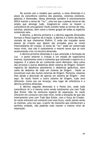 O QUE É CORPO DE LUZ ?

De acordo com o modelo que usamos, a nona dimensão é o
plano da consciência coletiva dos planetas, sistemas estelares,
galáxias e dimensões. Nessa dimensão também é extremamente
difícil manter o senso de ‘’eu’’, uma vez que a pessoa torna-se tão
ampla que abrange tudo. Imaginem-se como se fossem a
consciência de uma galáxia! Vocês contêm todas as formas de vida,
estrelas, planetas, bem como a mente grupal de todas as espécies
existentes nela.
A décima, a décima primeira e a décima segunda dimensões
formam o Plano Superior da Criação. A décima é a fonte dos Raios,
morada do que chamamos Elohim. É onde são traçados novos
planos de criação que depois são enviados para os níveis
intermediários de criação. O senso do ‘’eu’’ pode ser preservado
nesse nível, mas não é exatamente o mesmo senso que se está
acostumando a ter na terceira dimensão.
A décima primeira dimensão é a que antecede a formação da
Luz – o ponto anterior à criação e um estado de expectativa
enorme, exatamente como o momento que antecede o espirro ou o
orgasmo. É o plano do ser conhecido como Metraton, bem como
dos Arcanjos e outros Akáshicos deste sistema de Origem. Existem
registros de Akáshicos planetários e Akáshicos galácticos, bem
como do Akáshico de todo um sistema de Origem . Vocês se
encontram num dos muitos sistemas de Origem. Portanto, estamos
lhes dando a descrição de apenas um sistema de Origem – este
aqui. Se vocês forem a outro sistema de Origem, tudo será
diferente. Como sou um Arcanjo, meu lugar de referência é a
décima primeira dimensão.
A décima segunda dimensão é o Ponto Um, onde toda
consciência vê a si mesma como sendo totalmente una com Tudo
Que Existe. Não há nenhuma espécie de separação. Se vocês
entrarem em contacto com esse nível, terão a sensação de que são
inteiramente unos com Tudo Que Existe, com a força do Criador.
Se vocês entrarem em contacto com essa força, vocês jamais serão
os mesmos, uma vez que, a partir do momento que conheceram a
perfeita unidade, não poderão mais manter o mesmo nível de
separação.

17

 