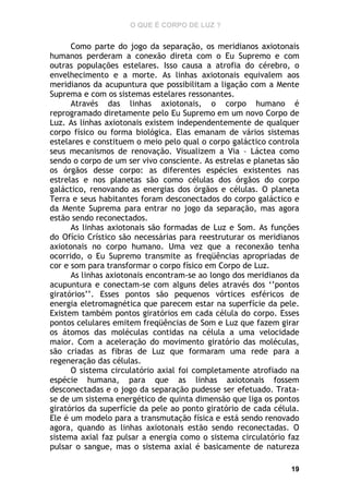 O QUE É CORPO DE LUZ ?

Como parte do jogo da separação, os meridianos axiotonais
humanos perderam a conexão direta com o Eu Supremo e com
outras populações estelares. Isso causa a atrofia do cérebro, o
envelhecimento e a morte. As linhas axiotonais equivalem aos
meridianos da acupuntura que possibilitam a ligação com a Mente
Suprema e com os sistemas estelares ressonantes.
Através das linhas axiotonais, o corpo humano é
reprogramado diretamente pelo Eu Supremo em um novo Corpo de
Luz. As linhas axiotonais existem independentemente de qualquer
corpo físico ou forma biológica. Elas emanam de vários sistemas
estelares e constituem o meio pelo qual o corpo galáctico controla
seus mecanismos de renovação. Visualizem a Via – Láctea como
sendo o corpo de um ser vivo consciente. As estrelas e planetas são
os órgãos desse corpo: as diferentes espécies existentes nas
estrelas e nos planetas são como células dos órgãos do corpo
galáctico, renovando as energias dos órgãos e células. O planeta
Terra e seus habitantes foram desconectados do corpo galáctico e
da Mente Suprema para entrar no jogo da separação, mas agora
estão sendo reconectados.
As linhas axiotonais são formadas de Luz e Som. As funções
do Ofício Crístico são necessárias para reestruturar os meridianos
axiotonais no corpo humano. Uma vez que a reconexão tenha
ocorrido, o Eu Supremo transmite as freqüências apropriadas de
cor e som para transformar o corpo físico em Corpo de Luz.
As linhas axiotonais encontram-se ao longo dos meridianos da
acupuntura e conectam-se com alguns deles através dos ‘’pontos
giratórios’’. Esses pontos são pequenos vórtices esféricos de
energia eletromagnética que parecem estar na superfície da pele.
Existem também pontos giratórios em cada célula do corpo. Esses
pontos celulares emitem freqüências de Som e Luz que fazem girar
os átomos das moléculas contidas na célula a uma velocidade
maior. Com a aceleração do movimento giratório das moléculas,
são criadas as fibras de Luz que formaram uma rede para a
regeneração das células.
O sistema circulatório axial foi completamente atrofiado na
espécie humana, para que as linhas axiotonais fossem
desconectadas e o jogo da separação pudesse ser efetuado. Tratase de um sistema energético de quinta dimensão que liga os pontos
giratórios da superfície da pele ao ponto giratório de cada célula.
Ele é um modelo para a transmutação física e está sendo renovado
agora, quando as linhas axiotonais estão sendo reconectadas. O
sistema axial faz pulsar a energia como o sistema circulatório faz
pulsar o sangue, mas o sistema axial é basicamente de natureza
19

 