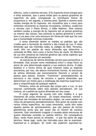 O QUE É CORPO DE LUZ ?

elétrica, como o sistema nervoso. O Eu Supremo envia energia para
a linha axiotonal, que a passa então para os pontos giratórios da
superfície da pele, energizando os meridianos físicos de
acupuntura e, em seguida, o sistema axial. Quando o sistema axial
recebe energia do Eu Supremo, ele recombina sons e cores para
sintonizar novamente os sistemas circulatório, linfático, endócrino
e nervoso com o Plano Divino, o Adão Kadmon. Esse sistema
também conduz a energia do Eu Supremo até os pontos giratórios
no interior das células. Isso estimula os pontos giratórios a emitir
Som e Luz para criar uma estrutura em forma de rede que faz com
que a humanidade continue evoluindo.
A sexta dimensão detém os moldes ou padrões que são
criados para a formação da matéria e dos Corpos de Luz. É nessa
dimensão que são mantidos todos os códigos de DNA. Portanto,
vocês têm um padrão de sexta dimensão que determina o
conteúdo do DNA, bem como a forma física de vocês. Os Obreiros
da Luz têm amostras do material genético das várias espécies que
vivem nos 383 planetas em ascensão.
As estruturas de sétima dimensão servem para personificar a
Divindade. Elas actuam como mediadoras entre o corpo físico ou
astral de uma determinada espécie e sua essência divina. O Adão
Kadmon é a forma divina da qual emanam todas as espécies
sencientes; por isso, ele abarca inumeráveis formas. As estruturas
de sétima dimensão são extremamente flexíveis e variam de
pessoa para pessoa. Existem ‘’fronteiras’’ preestabelecidas na
estrutura e nos corpos de terceira e quarta dimensões que
determinam um limite para a meditação dos Espíritos Superiores e
para a corporificação de qualquer espécie.
Portanto, antes da activação dos corpos para a Luz, os que
estavam caminhando sobre este planeta perceberam, em sua
maioria, só o padrão de quarta dimensão em seu corpo.
O corpo seguinte de acordo com este modelo é o que
chamamos de corpo emocional . Os corpos emocional, mental e
espiritual são formados de tetraedros duplos, tal como podem ser
vistos da perspectiva pentadimensional. Eles giram de acordo com
certos ritmos específicos. No corpo emocional, vocês têm todos
aqueles pontos de aprisionamento, que não passam de formas
geométricas puras que por acaso não se movem de maneira
coerente. Esse movimento irregular é causado pelas estruturas de
quarta dimensão contidas no padrão etérico. Em consequência
disso, vocês ficam presos às emoções – o que faz parte do jogo
kármico. Nesse jogo, vocês são instruídos para não se expressar.
Expressar-se é perigoso. Se vocês não puderem expressar-se,
20

 