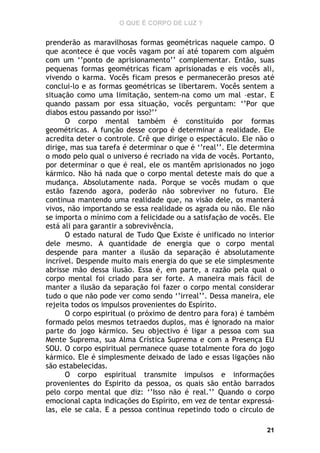 O QUE É CORPO DE LUZ ?

prenderão as maravilhosas formas geométricas naquele campo. O
que acontece é que vocês vagam por aí até toparem com alguém
com um ‘’ponto de aprisionamento’’ complementar. Então, suas
pequenas formas geométricas ficam aprisionadas e eis vocês ali,
vivendo o karma. Vocês ficam presos e permanecerão presos até
conclui-lo e as formas geométricas se libertarem. Vocês sentem a
situação como uma limitação, sentem-na como um mal –estar. E
quando passam por essa situação, vocês perguntam: ‘’Por que
diabos estou passando por isso?’’
O corpo mental também é constituído por formas
geométricas. A função desse corpo é determinar a realidade. Ele
acredita deter o controle. Crê que dirige o espectáculo. Ele não o
dirige, mas sua tarefa é determinar o que é ‘’real’’. Ele determina
o modo pelo qual o universo é recriado na vida de vocês. Portanto,
por determinar o que é real, ele os mantêm aprisionados no jogo
kármico. Não há nada que o corpo mental deteste mais do que a
mudança. Absolutamente nada. Porque se vocês mudam o que
estão fazendo agora, poderão não sobreviver no futuro. Ele
continua mantendo uma realidade que, na visão dele, os manterá
vivos, não importando se essa realidade os agrada ou não. Ele não
se importa o mínimo com a felicidade ou a satisfação de vocês. Ele
está ali para garantir a sobrevivência.
O estado natural de Tudo Que Existe é unificado no interior
dele mesmo. A quantidade de energia que o corpo mental
despende para manter a ilusão da separação é absolutamente
incrível. Despende muito mais energia do que se ele simplesmente
abrisse mão dessa ilusão. Essa é, em parte, a razão pela qual o
corpo mental foi criado para ser forte. A maneira mais fácil de
manter a ilusão da separação foi fazer o corpo mental considerar
tudo o que não pode ver como sendo ‘’irreal’’. Dessa maneira, ele
rejeita todos os impulsos provenientes do Espírito.
O corpo espiritual (o próximo de dentro para fora) é também
formado pelos mesmos tetraedos duplos, mas é ignorado na maior
parte do jogo kármico. Seu objectivo é ligar a pessoa com sua
Mente Suprema, sua Alma Crística Suprema e com a Presença EU
SOU. O corpo espiritual permanece quase totalmente fora do jogo
kármico. Ele é simplesmente deixado de lado e essas ligações não
são estabelecidas.
O corpo espiritual transmite impulsos e informações
provenientes do Espirito da pessoa, os quais são então barrados
pelo corpo mental que diz: ‘’Isso não é real.’’ Quando o corpo
emocional capta indicações do Espírito, em vez de tentar expressálas, ele se cala. E a pessoa continua repetindo todo o círculo de
21

 