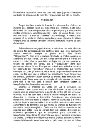 O QUE É CORPO DE LUZ ?

limitação e separação, uma vez que todo esse jogo está baseado
na ilusão da separação do Espírito. Foi para isso que ele foi criado.
OS CHAKRAS
O que também muda de função é o sistema dos chakras. A
maioria das pessoas sabe da existência dos chakras. Cada uma
delas tem um total de quatorze chakras principais que existem em
muitas dimensões simultaneamente – sete no corpo físico, sete
fora do corpo – e mais os ‘’chakras’’ Alfa e Ômega. A maioria das
pessoas vê ou sente os chakras como fontes que vibram e irradiam
energia, mas os chakras também têm uma estrutura interna de seis
dimensões.
Sob o domínio do jogo kármico, a estrutura dos sete chakras
do corpo foi deliberadamente restrita para que eles pudessem
apenas conduzir energia do plano astral. Eles foram
‘’bloqueados’’. Com essa estrutura limitada, o chakra assumiu a
aparência de dois cones. Um dos cones abre-se para a frente do
corpo e o outro abre-se para trás. No lugar em que suas pontas se
tocam no centro do corpo, ele é ‘’bloqueado’’ para que
permaneça dessa forma. Essa parte central mais estreita tende a
ser obstruída por ‘’entulhos’’ mentais e emocionais, que fazem
com que os cones girem mais lentamente ou parem totalmente de
girar. Isso faz com que o sistema dos meridianos fique desprovido
de energia, podendo causar doença ou morte. Essa estrutura dos
chakras pode fazer com que a energia circule apenas da frente
para trás e de trás para a frente, sem conseguir captar as
frequências das dimensões superiores.
Quando o processo do Corpo de Luz é activado, os
‘’bloqueios’’ nos pontos centrais são eliminados. A estrutura do
chakra abre-se gradativamente a partir do centro até ele se tornar
esférico. Isso faz com que o chakra irradie energia em todas as
direcções e comece a transmitir frequências das dimensões
superiores. O corpo libera o material kármico acumulado e a forma
esférica impede que ele volte a se acumular. As esferas continuam
aumentando de tamanho até que todos os chakras se fundam em
um único campo energético. Cada um dos chakras superiores (os
chakras que estão fora do corpo) tem um padrão diferente de
estrutura geométrica, que é apropriada para transmitir as
frequências específicas da dimensão ou Mente Suprema associada
ao chakra. O oitavo e o décimo primeiro chakras contêm também
vasos cristalinos de formato achatado, pelo quais passam as linhas
22

 