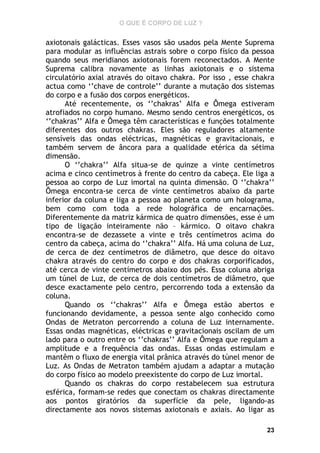 O QUE É CORPO DE LUZ ?

axiotonais galácticas. Esses vasos são usados pela Mente Suprema
para modular as influências astrais sobre o corpo físico da pessoa
quando seus meridianos axiotonais forem reconectados. A Mente
Suprema calibra novamente as linhas axiotonais e o sistema
circulatório axial através do oitavo chakra. Por isso , esse chakra
actua como ‘’chave de controle’’ durante a mutação dos sistemas
do corpo e a fusão dos corpos energéticos.
Até recentemente, os ‘’chakras’ Alfa e Ômega estiveram
atrofiados no corpo humano. Mesmo sendo centros energéticos, os
‘’chakras’’ Alfa e Ômega têm características e funções totalmente
diferentes dos outros chakras. Eles são reguladores altamente
sensíveis das ondas eléctricas, magnéticas e gravitacionais, e
também servem de âncora para a qualidade etérica da sétima
dimensão.
O ‘’chakra’’ Alfa situa-se de quinze a vinte centímetros
acima e cinco centímetros à frente do centro da cabeça. Ele liga a
pessoa ao corpo de Luz imortal na quinta dimensão. O ‘’chakra’’
Ômega encontra-se cerca de vinte centímetros abaixo da parte
inferior da coluna e liga a pessoa ao planeta como um holograma,
bem como com toda a rede holográfica de encarnações.
Diferentemente da matriz kármica de quatro dimensões, esse é um
tipo de ligação inteiramente não – kármico. O oitavo chakra
encontra-se de dezassete a vinte e três centímetros acima do
centro da cabeça, acima do ‘’chakra’’ Alfa. Há uma coluna de Luz,
de cerca de dez centímetros de diâmetro, que desce do oitavo
chakra através do centro do corpo e dos chakras corporificados,
até cerca de vinte centímetros abaixo dos pés. Essa coluna abriga
um túnel de Luz, de cerca de dois centímetros de diâmetro, que
desce exactamente pelo centro, percorrendo toda a extensão da
coluna.
Quando os ‘’chakras’’ Alfa e Ômega estão abertos e
funcionando devidamente, a pessoa sente algo conhecido como
Ondas de Metraton percorrendo a coluna de Luz internamente.
Essas ondas magnéticas, eléctricas e gravitacionais oscilam de um
lado para o outro entre os ‘’chakras’’ Alfa e Ômega que regulam a
amplitude e a frequência das ondas. Essas ondas estimulam e
mantêm o fluxo de energia vital prânica através do túnel menor de
Luz. As Ondas de Metraton também ajudam a adaptar a mutação
do corpo físico ao modelo preexistente do corpo de Luz imortal.
Quando os chakras do corpo restabelecem sua estrutura
esférica, formam-se redes que conectam os chakras directamente
aos pontos giratórios da superfície da pele, ligando-as
directamente aos novos sistemas axiotonais e axiais. Ao ligar as
23

 