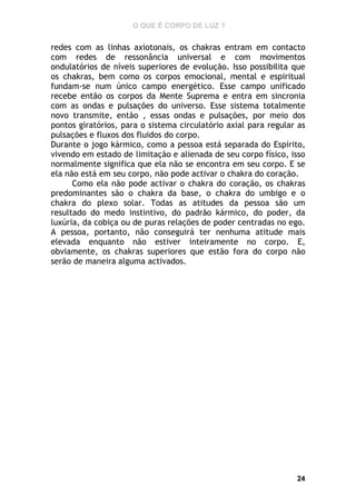 O QUE É CORPO DE LUZ ?

redes com as linhas axiotonais, os chakras entram em contacto
com redes de ressonância universal e com movimentos
ondulatórios de níveis superiores de evolução. Isso possibilita que
os chakras, bem como os corpos emocional, mental e espiritual
fundam-se num único campo energético. Esse campo unificado
recebe então os corpos da Mente Suprema e entra em sincronia
com as ondas e pulsações do universo. Esse sistema totalmente
novo transmite, então , essas ondas e pulsações, por meio dos
pontos giratórios, para o sistema circulatório axial para regular as
pulsações e fluxos dos fluidos do corpo.
Durante o jogo kármico, como a pessoa está separada do Espírito,
vivendo em estado de limitação e alienada de seu corpo físico, isso
normalmente significa que ela não se encontra em seu corpo. E se
ela não está em seu corpo, não pode activar o chakra do coração.
Como ela não pode activar o chakra do coração, os chakras
predominantes são o chakra da base, o chakra do umbigo e o
chakra do plexo solar. Todas as atitudes da pessoa são um
resultado do medo instintivo, do padrão kármico, do poder, da
luxúria, da cobiça ou de puras relações de poder centradas no ego.
A pessoa, portanto, não conseguirá ter nenhuma atitude mais
elevada enquanto não estiver inteiramente no corpo. E,
obviamente, os chakras superiores que estão fora do corpo não
serão de maneira alguma activados.

24

 