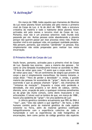O QUE É CORPO DE LUZ ?

*A Activação*
Em março de 1988, todos aqueles que chamamos de Obreiros
da Luz neste planeta foram activados até pelo menos o primeiro
nível do Corpo de Luz. A 16 de Abril de 1989, toda a estrutura
cristalina da matéria e todo o habitante deste planeta foram
activados até pelo menos o terceiro nível do Corpo de Luz.
Portanto, esse não é um processo selectivo: todo mundo está
passando por ele. Muitas pessoas estão abandonando o planeta
porque não querem passar por esse processo nesta vida. Pode-se
escolher vivê-lo em qualquer vida, em qualquer realidade paralela.
Não pensem, portanto, que estamos ‘’perdendo’’ as pessoas. Elas
simplesmente não estão preparadas para realizar isso nesta
encarnação.

O Primeiro Nível do Corpo de Luz
Vocês foram, portanto, activados para o primeiro nível do Corpo
de Luz. Quando isso ocorreu – para a maioria das pessoas – foi
como se uma lâmpada incandescente tivesse se acendido no DNA:
‘’É hora de voltar para casa.’’ É assim que o corpo sente: ‘’Hora
de voltar para casa.’’ Há um sentimento de alegria que provém do
corpo e que é simplesmente maravilhoso. No mesmo instante, o
corpo disse: ‘’Hora de perder a densidade’’ e, então, a grande
maioria das pessoas foi acometida de ‘’gripe’’. Muito do que está
ocorrendo e que as pessoas chamam ‘’gripe’’, nós chamamos de
‘’sintomas da mutação’’. Enquanto o corpo está perdendo a
densidade, ele está propício a ter dores de cabeça, vómito,
diarreia, acne, erupção de pele; e quaisquer sintomas semelhantes
ao da gripe são muito comuns, como dores musculares e nas
articulações. E talvez você se lembre de que, em março de 1988 ,
houve uma epidemia de ‘’gripe’’: foi uma epidemia de Luz!
A ciência genética considera actualmente que 99% do DNA é
‘’lixo’’, pois ‘’eles não sabem o que significa’’. De facto, o DNA
humano contém parte do material genético de cada espécie
existente na Terra, além do material genético codificado
holográficamente com a experiência colectiva de toda a
humanidade e com as experiências da rede holográfica de
encarnações, bem como partes do código genético das espécies

25

 