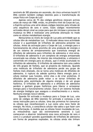 O QUE É CORPO DE LUZ ?

sensíveis de 383 planetas em ascensão, de cinco universos locais! O
DNA contém também códigos latentes para a transformação do
corpo físico em Corpo de Luz!
Apenas cerca de 7% dos códigos genéticos estavam activos
antes de março de 1988. então, no primeiro nível do Corpo de Luz,
o Espírito activou uma série desses códigos latentes pela infusão de
uma sequência de sons e cores. Esses códigos recentemente
activados deram sinal ao corpo para que ele iniciasse o processo de
mudança no DNA e realizasse uma profunda alteração no modo
como as células metabolizam energia.
Mensuramos os níveis do Corpo de Luz pela actividade que as
células têm de metabolizar Luz. O indicador dessa nova actividade
celular é a quantidade de trifosfato de adenosina presente nas
células. Antes da activação para o Corpo de Luz, a energia para o
funcionamento da célula provinha de uma produção de energia e
de um sistema de armazenamento que transmuta energia de
difosfato de adenosina para trifosfato de adenosina e vice-versa.
O trifosfato de adenosina é um complexo de energia armazenada
encontrado nas células. No interior das mitocôndrias, o alimento é
convertido em energia para as células, que é então acumulada no
trifosfato de adenosina. O trifosfato de adenosina tem uma cadeia
de três grupos de fosfato, que se projecta da molécula. Quando
uma molécula de trifosfato de adenosina perde seu grupo de
fosfato mais afastado, ela se torna uma molécula de difosfato de
adenosina. A ruptura da adesão química libera energia para a
célula realizar suas funções, entre elas a de criar proteínas. O
difosfato de adenosina pode voltar a se tornar trifosfato de
adenosina pela assimilação de alguma energia e de um grupo
fosfórico. O trifosfato de adenosina e o difosfato de adenosina
perdem e ganham grupos fosfóricos para liberar e armazenar
energia para o funcionamento celular. Esse é um sistema fechado
de energia biológica que assegura o envelhecimento e a morte.
Nenhuma energia nova é obtida.
Quando foi activada a mudança para o Corpo de Luz, uma
série de códigos de DNA latentes foi activada e começou a dar
novas instruções para as células. Uma das primeiras foi comunicar
às células que reconhecessem a Luz como uma nova fonte de
energia. No início, a consciência celular não sabia o que fazer com
essa informação. À medida que as células foram inundadas de Luz,
as mitocôndrias (que são extremamente sensíveis à Luz)
começaram a absorver totalmente essa nova activação de sons e
cores e a produzir grandes quantidades de trifosfato de adenosina
em forma de pequenas explosões. As células ainda não tinham
26

 