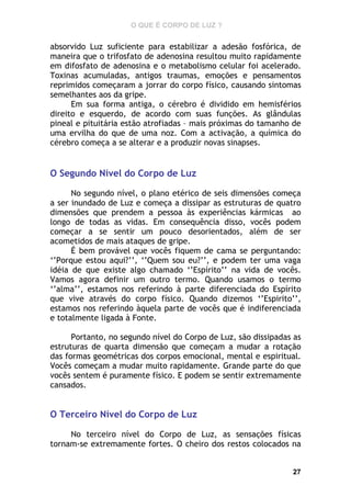 O QUE É CORPO DE LUZ ?

absorvido Luz suficiente para estabilizar a adesão fosfórica, de
maneira que o trifosfato de adenosina resultou muito rapidamente
em difosfato de adenosina e o metabolismo celular foi acelerado.
Toxinas acumuladas, antigos traumas, emoções e pensamentos
reprimidos começaram a jorrar do corpo físico, causando sintomas
semelhantes aos da gripe.
Em sua forma antiga, o cérebro é dividido em hemisférios
direito e esquerdo, de acordo com suas funções. As glândulas
pineal e pituitária estão atrofiadas – mais próximas do tamanho de
uma ervilha do que de uma noz. Com a activação, a química do
cérebro começa a se alterar e a produzir novas sinapses.

O Segundo Nível do Corpo de Luz
No segundo nível, o plano etérico de seis dimensões começa
a ser inundado de Luz e começa a dissipar as estruturas de quatro
dimensões que prendem a pessoa às experiências kármicas ao
longo de todas as vidas. Em consequência disso, vocês podem
começar a se sentir um pouco desorientados, além de ser
acometidos de mais ataques de gripe.
É bem provável que vocês fiquem de cama se perguntando:
‘’Porque estou aqui?’’, ‘’Quem sou eu?’’, e podem ter uma vaga
idéia de que existe algo chamado ‘’Espírito’’ na vida de vocês.
Vamos agora definir um outro termo. Quando usamos o termo
‘’alma’’, estamos nos referindo à parte diferenciada do Espírito
que vive através do corpo físico. Quando dizemos ‘’Espirito’’,
estamos nos referindo àquela parte de vocês que é indiferenciada
e totalmente ligada à Fonte.
Portanto, no segundo nível do Corpo de Luz, são dissipadas as
estruturas de quarta dimensão que começam a mudar a rotação
das formas geométricas dos corpos emocional, mental e espiritual.
Vocês começam a mudar muito rapidamente. Grande parte do que
vocês sentem é puramente físico. E podem se sentir extremamente
cansados.

O Terceiro Nível do Corpo de Luz
No terceiro nível do Corpo de Luz, as sensações físicas
tornam-se extremamente fortes. O cheiro dos restos colocados na

27

 