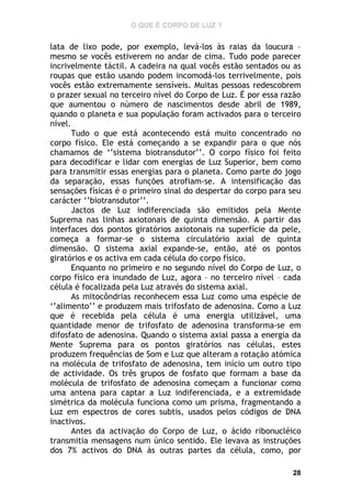 O QUE É CORPO DE LUZ ?

lata de lixo pode, por exemplo, levá-los às raias da loucura –
mesmo se vocês estiverem no andar de cima. Tudo pode parecer
incrivelmente táctil. A cadeira na qual vocês estão sentados ou as
roupas que estão usando podem incomodá-los terrivelmente, pois
vocês estão extremamente sensíveis. Muitas pessoas redescobrem
o prazer sexual no terceiro nível do Corpo de Luz. É por essa razão
que aumentou o número de nascimentos desde abril de 1989,
quando o planeta e sua população foram activados para o terceiro
nível.
Tudo o que está acontecendo está muito concentrado no
corpo físico. Ele está começando a se expandir para o que nós
chamamos de ‘’sistema biotransdutor’’. O corpo físico foi feito
para decodificar e lidar com energias de Luz Superior, bem como
para transmitir essas energias para o planeta. Como parte do jogo
da separação, essas funções atrofiam-se. A intensificação das
sensações físicas é o primeiro sinal do despertar do corpo para seu
carácter ‘’biotransdutor’’.
Jactos de Luz indiferenciada são emitidos pela Mente
Suprema nas linhas axiotonais de quinta dimensão. A partir das
interfaces dos pontos giratórios axiotonais na superfície da pele,
começa a formar-se o sistema circulatório axial de quinta
dimensão. O sistema axial expande-se, então, até os pontos
giratórios e os activa em cada célula do corpo físico.
Enquanto no primeiro e no segundo nível do Corpo de Luz, o
corpo físico era inundado de Luz, agora – no terceiro nível – cada
célula é focalizada pela Luz através do sistema axial.
As mitocôndrias reconhecem essa Luz como uma espécie de
‘’alimento’’ e produzem mais trifosfato de adenosina. Como a Luz
que é recebida pela célula é uma energia utilizável, uma
quantidade menor de trifosfato de adenosina transforma-se em
difosfato de adenosina. Quando o sistema axial passa a energia da
Mente Suprema para os pontos giratórios nas células, estes
produzem frequências de Som e Luz que alteram a rotação atómica
na molécula de trifosfato de adenosina, tem início um outro tipo
de actividade. Os três grupos de fosfato que formam a base da
molécula de trifosfato de adenosina começam a funcionar como
uma antena para captar a Luz indiferenciada, e a extremidade
simétrica da molécula funciona como um prisma, fragmentando a
Luz em espectros de cores subtis, usados pelos códigos de DNA
inactivos.
Antes da activação do Corpo de Luz, o ácido ribonucléico
transmitia mensagens num único sentido. Ele levava as instruções
dos 7% activos do DNA às outras partes da célula, como, por
28

 