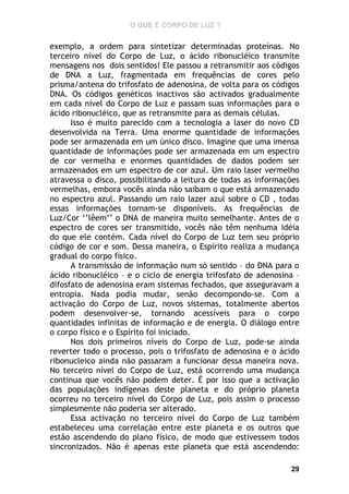 O QUE É CORPO DE LUZ ?

exemplo, a ordem para sintetizar determinadas proteínas. No
terceiro nível do Corpo de Luz, o ácido ribonucléico transmite
mensagens nos dois sentidos! Ele passou a retransmitir aos códigos
de DNA a Luz, fragmentada em frequências de cores pelo
prisma/antena do trifosfato de adenosina, de volta para os códigos
DNA. Os códigos genéticos inactivos são activados gradualmente
em cada nível do Corpo de Luz e passam suas informações para o
ácido ribonucléico, que as retransmite para as demais células.
Isso é muito parecido com a tecnologia a laser do novo CD
desenvolvida na Terra. Uma enorme quantidade de informações
pode ser armazenada em um único disco. Imagine que uma imensa
quantidade de informações pode ser armazenada em um espectro
de cor vermelha e enormes quantidades de dados podem ser
armazenados em um espectro de cor azul. Um raio laser vermelho
atravessa o disco, possibilitando a leitura de todas as informações
vermelhas, embora vocês ainda não saibam o que está armazenado
no espectro azul. Passando um raio lazer azul sobre o CD , todas
essas informações tornam-se disponíveis. As frequências de
Luz/Cor ‘’lêem’’ o DNA de maneira muito semelhante. Antes de o
espectro de cores ser transmitido, vocês não têm nenhuma idéia
do que ele contém. Cada nível do Corpo de Luz tem seu próprio
código de cor e som. Dessa maneira, o Espírito realiza a mudança
gradual do corpo físico.
A transmissão de informação num só sentido – do DNA para o
ácido ribonucléico – e o ciclo de energia trifosfato de adenosina –
difosfato de adenosina eram sistemas fechados, que asseguravam a
entropia. Nada podia mudar, senão decompondo-se. Com a
activação do Corpo de Luz, novos sistemas, totalmente abertos
podem desenvolver-se, tornando acessíveis para o corpo
quantidades infinitas de informação e de energia. O diálogo entre
o corpo físico e o Espírito foi iniciado.
Nos dois primeiros níveis do Corpo de Luz, pode-se ainda
reverter todo o processo, pois o trifosfato de adenosina e o ácido
ribonucleico ainda não passaram a funcionar dessa maneira nova.
No terceiro nível do Corpo de Luz, está ocorrendo uma mudança
continua que vocês não podem deter. É por isso que a activação
das populações indígenas deste planeta e do próprio planeta
ocorreu no terceiro nível do Corpo de Luz, pois assim o processo
simplesmente não poderia ser alterado.
Essa activação no terceiro nível do Corpo de Luz também
estabeleceu uma correlação entre este planeta e os outros que
estão ascendendo do plano físico, de modo que estivessem todos
sincronizados. Não é apenas este planeta que está ascendendo:
29

 