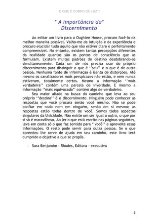 O QUE É CORPO DE LUZ ?

* A importância do*
Discernimento
Ao editar um livro para a Oughten House, procuro fazê-lo da
melhor maneira possível. Valho-me da intuição e da experiência e
procuro elucidar tudo aquilo que não estiver claro e perfeitamente
compreensível. No entanto, existem tantas percepções diferentes
da realidade quantos são os pontos de consciência que as
formulam. Existem muitos padrões de destino desdobrando-se
simultaneamente. Cada um de nós precisa usar do próprio
discernimento para distinguir o que é ‘’seu’’ e o que é de outra
pessoa. Nenhuma fonte de informação é isenta de distorções. Até
mesmo os canalizadores mais perspicazes não estão, e nem nunca
estiveram, totalmente certos. Mesmo a informação ‘’mais
verdadeira’’ contém uma parcela de inverdade. E mesmo a
informação ‘’mais equivocada’’ contém algo de verdadeiro.
Seu maior aliado na busca do caminho que leva ao seu
próprio ‘’destino’’ é o discernimento. Ninguém pode conhecer as
respostas que você procura senão você mesmo. Não se pode
confiar em nada nem em ninguém, senão em si mesmo: as
respostas estão todas dentro de você. Somos todos aspectos
singulares da Unicidade. Não existe um ser igual a outro, o que por
si só é maravilhoso. Ao ler o que está escrito nas páginas seguintes,
leve em conta só o que faz sentido para ‘’você’’ e aproveite essas
informações. O resto pode servir para outra pessoa. Se o que
aprendeu lhe serve de ajuda em seu caminho, este livro terá
cumprido o objetivo a que se propôs.
- Sara Benjamim – Rhodes, Editora – executiva

3

 