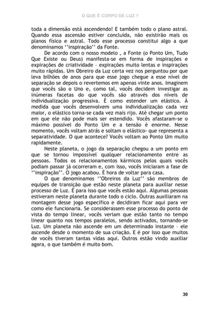 O QUE É CORPO DE LUZ ?

toda a dimensão está ascendendo! E também todo o plano astral.
Quando essa ascensão estiver concluída, não existirão mais os
planos físico e astral. Todo esse processo constitui algo a que
denominamos ‘’inspiração’’ da Fonte.
De acordo com o nosso modelo , a Fonte (o Ponto Um, Tudo
Que Existe ou Deus) manifesta-se em forma de inspirações e
expirações de criatividade – expirações muito lentas e inspirações
muito rápidas. Um Obreiro da Luz certa vez nos perguntou por que
leva bilhões de anos para que esse jogo chegue a esse nível de
separação se depois o revertemos em apenas vinte anos. Imaginem
que vocês são o Uno e, como tal, vocês decidem investigar as
inúmeras facetas do que vocês são através dos níveis de
individualização progressiva. É como estender um elástico. À
medida que vocês desenvolvem uma individualização cada vez
maior, o elástico torna-se cada vez mais rijo. Até chegar um ponto
em que ele não pode mais ser estendido. Vocês afastaram-se o
máximo possível do Ponto Um e a tensão é enorme. Nesse
momento, vocês voltam atrás e soltam o elástico- que representa a
separatividade. O que acontece? Vocês voltam ao Ponto Um muito
rapidamente.
Neste planeta, o jogo da separação chegou a um ponto em
que se tornou impossível qualquer relacionamento entre as
pessoas. Todos os relacionamentos kármicos pelos quais vocês
podiam passar já ocorreram e, com isso, vocês iniciaram a fase de
‘’inspiração’’. O jogo acabou. É hora de voltar para casa.
O que denominamos ‘’Obreiros da Luz’’ são membros de
equipes de transição que estão neste planeta para auxiliar nesse
processo de Luz. É para isso que vocês estão aqui. Algumas pessoas
estiveram neste planeta durante todo o ciclo. Outras auxiliaram na
montagem desse jogo específico e decidiram ficar aqui para ver
como ele funcionaria. Se considerassem esse processo do ponto de
vista do tempo linear, vocês veriam que estão tanto no tempo
linear quanto nos tempos paralelos, sendo activados, tornando-se
Luz. Um planeta não ascende em um determinado instante – ele
ascende desde o momento de sua criação. E é por isso que muitos
de vocês tiveram tantas vidas aqui. Outros estão vindo auxiliar
agora, o que também é muito bom.

30

 