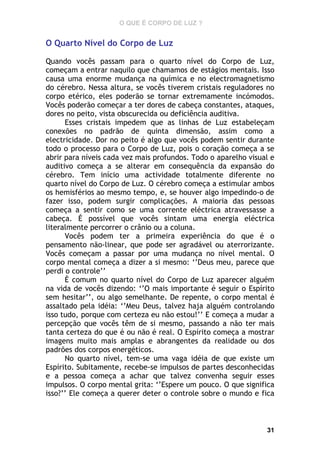 O QUE É CORPO DE LUZ ?

O Quarto Nível do Corpo de Luz
Quando vocês passam para o quarto nível do Corpo de Luz,
começam a entrar naquilo que chamamos de estágios mentais. Isso
causa uma enorme mudança na química e no electromagnetismo
do cérebro. Nessa altura, se vocês tiverem cristais reguladores no
corpo etérico, eles poderão se tornar extremamente incómodos.
Vocês poderão começar a ter dores de cabeça constantes, ataques,
dores no peito, vista obscurecida ou deficiência auditiva.
Esses cristais impedem que as linhas de Luz estabeleçam
conexões no padrão de quinta dimensão, assim como a
electricidade. Dor no peito é algo que vocês podem sentir durante
todo o processo para o Corpo de Luz, pois o coração começa a se
abrir para níveis cada vez mais profundos. Todo o aparelho visual e
auditivo começa a se alterar em consequência da expansão do
cérebro. Tem início uma actividade totalmente diferente no
quarto nível do Corpo de Luz. O cérebro começa a estimular ambos
os hemisférios ao mesmo tempo, e, se houver algo impedindo-o de
fazer isso, podem surgir complicações. A maioria das pessoas
começa a sentir como se uma corrente eléctrica atravessasse a
cabeça. É possível que vocês sintam uma energia eléctrica
literalmente percorrer o crânio ou a coluna.
Vocês podem ter a primeira experiência do que é o
pensamento não-linear, que pode ser agradável ou aterrorizante.
Vocês começam a passar por uma mudança no nível mental. O
corpo mental começa a dizer a si mesmo: ‘’Deus meu, parece que
perdi o controle’’
È comum no quarto nível do Corpo de Luz aparecer alguém
na vida de vocês dizendo: ‘’O mais importante é seguir o Espírito
sem hesitar’’, ou algo semelhante. De repente, o corpo mental é
assaltado pela idéia: ‘’Meu Deus, talvez haja alguém controlando
isso tudo, porque com certeza eu não estou!’’ E começa a mudar a
percepção que vocês têm de si mesmo, passando a não ter mais
tanta certeza do que é ou não é real. O Espírito começa a mostrar
imagens muito mais amplas e abrangentes da realidade ou dos
padrões dos corpos energéticos.
No quarto nível, tem-se uma vaga idéia de que existe um
Espírito. Subitamente, recebe-se impulsos de partes desconhecidas
e a pessoa começa a achar que talvez convenha seguir esses
impulsos. O corpo mental grita: ‘’Espere um pouco. O que significa
isso?’’ Ele começa a querer deter o controle sobre o mundo e fica

31

 