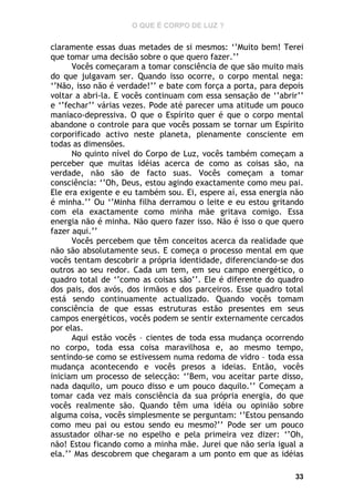 O QUE É CORPO DE LUZ ?

claramente essas duas metades de si mesmos: ‘’Muito bem! Terei
que tomar uma decisão sobre o que quero fazer.’’
Vocês começaram a tomar consciência de que são muito mais
do que julgavam ser. Quando isso ocorre, o corpo mental nega:
‘’Não, isso não é verdade!’’ e bate com força a porta, para depois
voltar a abri-la. E vocês continuam com essa sensação de ‘’abrir’’
e ‘’fechar’’ várias vezes. Pode até parecer uma atitude um pouco
maníaco-depressiva. O que o Espírito quer é que o corpo mental
abandone o controle para que vocês possam se tornar um Espírito
corporificado activo neste planeta, plenamente consciente em
todas as dimensões.
No quinto nível do Corpo de Luz, vocês também começam a
perceber que muitas idéias acerca de como as coisas são, na
verdade, não são de facto suas. Vocês começam a tomar
consciência: ‘’Oh, Deus, estou agindo exactamente como meu pai.
Ele era exigente e eu também sou. Ei, espere aí, essa energia não
é minha.’’ Ou ‘’Minha filha derramou o leite e eu estou gritando
com ela exactamente como minha mãe gritava comigo. Essa
energia não é minha. Não quero fazer isso. Não é isso o que quero
fazer aqui.’’
Vocês percebem que têm conceitos acerca da realidade que
não são absolutamente seus. E começa o processo mental em que
vocês tentam descobrir a própria identidade, diferenciando-se dos
outros ao seu redor. Cada um tem, em seu campo energético, o
quadro total de ‘’como as coisas são’’. Ele é diferente do quadro
dos pais, dos avós, dos irmãos e dos parceiros. Esse quadro total
está sendo continuamente actualizado. Quando vocês tomam
consciência de que essas estruturas estão presentes em seus
campos energéticos, vocês podem se sentir externamente cercados
por elas.
Aqui estão vocês – cientes de toda essa mudança ocorrendo
no corpo, toda essa coisa maravilhosa e, ao mesmo tempo,
sentindo-se como se estivessem numa redoma de vidro – toda essa
mudança acontecendo e vocês presos a ideias. Então, vocês
iniciam um processo de selecção: ‘’Bem, vou aceitar parte disso,
nada daquilo, um pouco disso e um pouco daquilo.’’ Começam a
tomar cada vez mais consciência da sua própria energia, do que
vocês realmente são. Quando têm uma idéia ou opinião sobre
alguma coisa, vocês simplesmente se perguntam: ‘’Estou pensando
como meu pai ou estou sendo eu mesmo?’’ Pode ser um pouco
assustador olhar-se no espelho e pela primeira vez dizer: ‘’Oh,
não! Estou ficando como a minha mãe. Jurei que não seria igual a
ela.’’ Mas descobrem que chegaram a um ponto em que as idéias
33

 