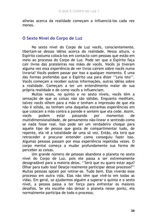 O QUE É CORPO DE LUZ ?

alheias acerca da realidade começam a influenciá-los cada vez
menos.

O Sexto Nível do Corpo de Luz
No sexto nível do Corpo de Luz vocês, conscientemente,
libertam-se dessas idéias acerca da realidade. Nessa altura, o
Espírito costuma colocá-los em contacto com pessoas que estão em
meio ao processo do Corpo de Luz. Pode ser que o Espírito faça
cair livros das prateleiras nas mãos de vocês. Vocês já tiveram
alguma vez essa experiência de ver livros caírem sobre vocês numa
livraria? Vocês podem passar por isso a qualquer momento. É uma
das formas preferidas que o Espírito usa para dizer ‘’Leia isto’’.
Vocês começam a receber outras informações, outras idéias sobre
a realidade. Começam a ter um entendimento maior de sua
própria realidade e de como vocês a influenciam.
Muitas vezes, no quinto e no sexto níveis, vocês têm a
sensação de que as coisas não são sólidas. Enquanto meditam,
talvez vocês olhem para a mão e tenham a impressão de que ela
não é sólida, ou tenham uma daquelas estranhas experiências em
que colocam a mão contra a parede e sentem que ela cede. Assim,
vocês
podem
estar
passando
por
momentos
de
multidimensionalidade, de pensamento não-linear e sentindo como
se nada fosse real. Isso pode ser um verdadeiro choque para
aquele tipo de pessoa que gosta de compartimentar tudo, de
repente, ela vê a totalidade de uma só vez. Então, ela terá que
retroceder e procurar entender como conseguiu fazer isso.
Algumas pessoas passam por essa experiência repetidas vezes. O
corpo mental começa a mudar profundamente sua forma de
perceber as coisas.
Um grande número de pessoas abandona o planeta no sexto
nível do Corpo de Luz, pois ele passa a ser extremamente
desagradável para a maioria delas. ‘’Será que eu quero estar aqui?
Olhar para tudo isso? Desejo realmente participar desse processo?’’
Muitas pessoas optam por retirar-se. Tudo bem. Elas viverão esse
processo em outra vida. Elas não têm que vivê-lo em todas as
vidas. Em geral, se ajudarmos alguém a superar o quinto e o sexto
nível, a pessoa passa a ter força para enfrentar os maiores
desafios. Se ela escolhe não deixar o planeta nesse ponto, ela
normalmente participa de todo o processo.

34

 