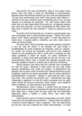 O QUE É CORPO DE LUZ ?

Seja gentil com seus semelhantes. Essa é uma etapa muito
difícil, pois nela todo o senso de identidade é reestruturado.
Quando vocês encontrarem pessoas na rua e elas lhe perguntarem:
‘’O que está acontecendo com você? Você parece estar óptimo.’’
Informe-as de que o planeta está ascendendo para a Luz, de que
estamos em processo de ascensão. ‘’Se você quiser saber mais
sobre isso, eis aqui alguns bons livros para ler, ou algumas pessoas
que você deve procurar. Se tiver necessidade de falar sobre isso,
aqui está o número de meu telefone.’’ Ajude as pessoas ao seu
redor.
No sexto nível do Corpo de Luz, é comum a pessoa passar por
uma reavaliação que é extremamente penosa. ‘’Quero ficar aqui?
Quero viver? Quero participar disso tudo?’’ E essa fase pode ser
muito dura. A pessoa odeia o trabalho, sua vida, odeia tudo e
todos ao mesmo tempo.
No sexto nível, vocês percebem que muitas pessoas começam
a sair da vida de vocês. É um período em que existe a
probabilidade de vocês mudarem de emprego, casar-se, separarse, mudar seu círculo de amizades, pois ocorre uma mudança
radical no seu propósito de vida e vocês têm a sensação de que
estão perdendo o medo de mudar. Se vocês resistirem às
mudanças, o sexto nível pode prolongar-se por até um ano e ser
extremamente difícil. Mas a maioria das pessoas aprende com
bastante rapidez a relaxar e a deixar que a vida flua livremente.
Outras pessoas, que estão mais em sintonia com o propósito
de vida de vocês, começam a fazer parte da sua vida. Essas
pessoas trabalharão com vocês em grupos. O afastamento das
pessoas com as quais vocês conviviam por motivos kármicos ou por
obrigação, pode ser um pouco assustador. Mas se vocês respirarem
profundamente e disserem: ‘’Desejo a você tudo de bom e que
seja feliz. Nos veremos da próxima vez’’, descobrirão que logo
começarão a aparecer na vida de vocês as pessoas com as quais
vocês vieram de facto se encontrar neste mundo. Isso compensa
todo o trabalho, e a vida começa a ficar divertida.
Normalmente, entre o sexto e o sétimo nível do Corpo de
Luz, vocês passam pelo que chamamos de descida do Espírito. Isso
quer dizer que a maior parte do que vocês são nas dimensões
superiores passa a habitar o corpo físico. Isso muda tudo
radicalmente.
Vocês sentem como se tivessem atravessado um túnel. Vocês
vieram de uma situação em que diziam: ‘’Talvez exista um Espírito
e talvez eu tente segui-lo’’ para a seguinte: ‘’Sei, em cada célula
do meu ser, que sou o Espírito em acção neste planeta.’’ E vocês
35

 