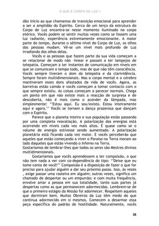 O QUE É CORPO DE LUZ ?

dão início ao que chamamos de transição emocional para aprender
a ser a amplidão do Espírito. Cerca de um terço da estrutura do
Corpo de Luz encontra-se nesse momento iluminado no corpo
etérico. Vocês podem se sentir muitas vezes como se fossem uma
luz radiante, experiência extremamente emocionante. A maior
parte do tempo, durante o sétimo nível do Corpo de Luz, os olhos
das pessoas mudam. Vê-se um nível mais profundo de Luz
irradiando dos olhos delas.
Vocês e as pessoas que fazem parte da sua vida começam a
se relacionar de modo não –linear e passam a ter lampejos de
telepatia. Começam a ter instantes de comunicação em níveis em
que se comunicam o tempo todo, mas de que não têm consciência.
Vocês sempre tiveram o dom da telepatia e da clarividência.
Sempre foram multidimensionais. Mas o corpo mental e o cérebro
mantiveram esses dons afastados da vida de vocês. Agora, as
barreiras estão caindo e vocês começam a tomar contacto com o
que sempre existiu. As coisas começam a parecer normais. Chega
um ponto em que não existe mais a reacção de surpresa e de
descoberta, não é mais como o acender da lâmpada, mas
simplesmente: ‘’Estou aqui. Eu sou/existo. Estou inteiramente
aqui e agora.’’ Vocês se tornam a dança prazerosa que dançam
com o Espírito.
Parece que o planeta inteiro e sua população estão passando
por uma completa reavaliação. A polarização das energias está
ocorrendo em níveis cada vez mais altos. É quase como se o
volume de energia estivesse sendo aumentado. A polarização
planetária está ficando cada vez maior. E vocês perceberão que
aqueles que estão começando a viver o Paraíso na Terra moram ao
lado daqueles que estão vivendo o Inferno na Terra.
Gostaríamos de lembrar-lhes que todos os seres são Mestres divinos
multidimensionais.
Gostaríamos que vocês aprendessem a ter compaixão, o que
não tem nada a ver com co-dependência do tipo: ‘’Deixe que eu
tome conta de você!’’ Compaixão é a disposição de fazer o que for
preciso para ajudar alguém a dar seu próximo passo. Isso, às vezes
, exige passar uma rasteira em alguém; outras vezes, significa um
chamado de despertar ou um empurrão; e com muita frequência,
envolve amar a pessoa em sua totalidade, tanto suas partes já
despertas como as que permanecem adormecidas. Lembrem-se de
que o primeiro estágio da Missão foi adormecer. Respeitem aqueles
que dormiram bem. Muitos Obreiros da Luz têm medo do que
continua adormecido em si mesmos. Comecem a desarmar essa
peça específica do padrão de hostilidade. Naturalmente, vocês
36

 