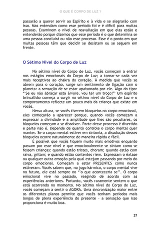 O QUE É CORPO DE LUZ ?

passarão a querer servir ao Espírito e à vida e se alegrarão com
isso. Mas entendam como esse período foi e é difícil para muitas
pessoas. Examinem o nível de reavaliação em que elas estão e
entenderão porque dizemos que esse período é o que determina se
uma pessoa concluirá ou não esse processo. Esse é o ponto em que
muitas pessoas têm que decidir se desistem ou se seguem em
frente.

O Sétimo Nível do Corpo de Luz
No sétimo nível do Corpo de Luz, vocês começam a entrar
nos estágios emocionais do Corpo de Luz; a tornar-se cada vez
mais receptivos ao chakra do coração. À medida que vocês se
abrem para o coração, surge um sentimento de ligação com o
planeta: a sensação de se estar apaixonado por ele. Algo do tipo:
‘’Se eu não abraçar esta árvore, vou ter um troço!’’ Um espírito
brincalhão começa a surgir no sétimo nível do Corpo de Luz e o
comportamento reflecte um pouco mais da criança que existe em
vocês.
Nessa altura, se vocês tiverem bloqueios no corpo emocional,
eles começarão a aparecer porque, quando vocês começam a
expressar a divindade e a amplitude que lhes são peculiares, os
bloqueios começam a se dissolver. Parte desse processo é divertido
e parte não é. Depende de quanto controle o corpo mental quer
manter. Se o corpo mental estiver em sintonia, a dissolução desses
bloqueios ocorre naturalmente de maneira rápida e fácil.
É possível que vocês fiquem muito mais emotivos enquanto
passam por esse nível e que emocionalmente se sintam como se
fossem crianças: quando estão tristes, choram; quando estão com
raiva, gritam; e quando estão contentes riem. Expressam o êxtase
ou qualquer outra emoção pela qual estejam passando por meio do
corpo emocional. Começam a estar PRESENTES como nunca
estiveram. Vocês sabem que, no jogo kármico, o corpo mental vive
no futuro, ele está sempre no ‘’o que aconteceria se’’. O corpo
emocional vive no passado, reagindo de acordo com as
experiências anteriores. Portanto, vocês raramente sentem o que
está ocorrendo no momento. No sétimo nível do Corpo de Luz,
vocês começam a sentir o AGORA. Uma sincronização maior entre
os diferentes planos permite que vocês tenham períodos mais
longos de plena experiência do presente – a sensação que isso
proporciona é muito boa.

37

 