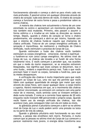 O QUE É CORPO DE LUZ ?

funcionamento alterado e começa a abrir-se para níveis cada vez
mais profundos. É possível entrar em qualquer dimensão através do
chakra do coração: tudo está dentro de vocês. O chakra do coração
começa a funcionar de outra forma e passa a predominar sobre os
outros chakras.
A maioria dos chakras tem actualmente a forma de um cone
estreitado no centro e apresentam um movimento giratório. Mas
isso também está mudando. Primeiro, eles passam a assumir a
forma esférica e a irradiar-se em todas as direcções ao mesmo
tempo. Depois, quando o chakra do coração se torna o chakra
predominante, ele começará a abrir-se por inteiro, fazendo com
que o sistema de chakras funda-se naquilo que chamamos de
chakra unificado. Trata-se de um campo energético unificado. A
sensação é maravilhosa. Ao realizarem a meditação do Chakra
Unificado, vocês estimulam o processo do Corpo de Luz.
Quando estimulam a fusão dos chakras vocês também
estimulam os corpos energéticos – emocional, mental e espiritual –
a fundirem-se num único campo energético. No sétimo nível do
Corpo de Luz, os chakras são levados a se fundir de uma forma
totalmente nova. E vocês começam a perceber que, nas ocasiões
em que o medo da morte reaparecer, se as emoções estiverem
bloqueadas, isso significa que esses campos se desuniram. Isso é
uma ilusão., embora a experiência pareça real. Tudo o que vocês
precisam fazer é reunir os corpos, tornando a fundi-los, para que
os medos desapareçam.
A unificação dos chakras é muito importante para que vocês
cheguem ao Corpo de Luz, uma vez que ela permite que vocês
lidem com qualquer quantidade de energia (por maior que seja)
através do corpo físico, sem causar qualquer dano: o corpo inteiro
a suporta. Haverá momentos em que, se o movimento dos chakras
não estiver sincronizado, ao entrarem em contacto com uma parte
maior de si mesmos, vocês sentirão como se tivessem enfiado o
dedo numa tomada. É como se a corrente fosse apenas de 20 volts
enquanto vocês tivessem 400 percorrendo o próprio corpo. Quando
vocês fazem uso da energia unificada dos chakras, isso não
acontece mais, pois conseguem lidar com ela em todos os níveis.
As glândulas pienal e pituitária começam a abrir-se no sétimo
nível do Corpo de Luz e vocês podem sentir uma pressão na testa
ou na parte de trás da cabeça.
Quando a glândula pituitária está funcionando no seu nível
máximo, a pessoa não envelhece nem morre. Portanto, é muito
comum que as pessoas no sétimo nível do Corpo de Luz comecem a
parecer realmente mais jovens. A energia delas transforma seus
39

 