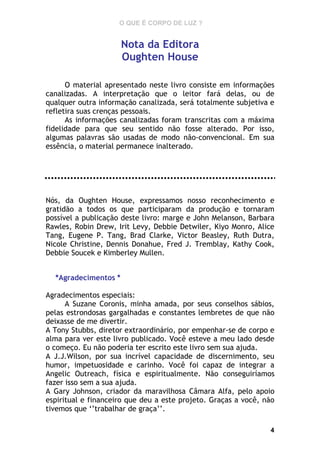 O QUE É CORPO DE LUZ ?

Nota da Editora
Oughten House
O material apresentado neste livro consiste em informações
canalizadas. A interpretação que o leitor fará delas, ou de
qualquer outra informação canalizada, será totalmente subjetiva e
refletira suas crenças pessoais.
As informações canalizadas foram transcritas com a máxima
fidelidade para que seu sentido não fosse alterado. Por isso,
algumas palavras são usadas de modo não-convencional. Em sua
essência, o material permanece inalterado.

Nós, da Oughten House, expressamos nosso reconhecimento e
gratidão a todos os que participaram da produção e tornaram
possível a publicação deste livro: marge e John Melanson, Barbara
Rawles, Robin Drew, Irit Levy, Debbie Detwiler, Kiyo Monro, Alice
Tang, Eugene P. Tang, Brad Clarke, Victor Beasley, Ruth Dutra,
Nicole Christine, Dennis Donahue, Fred J. Tremblay, Kathy Cook,
Debbie Soucek e Kimberley Mullen.
*Agradecimentos *
Agradecimentos especiais:
A Suzane Coronis, minha amada, por seus conselhos sábios,
pelas estrondosas gargalhadas e constantes lembretes de que não
deixasse de me divertir.
A Tony Stubbs, diretor extraordinário, por empenhar-se de corpo e
alma para ver este livro publicado. Você esteve a meu lado desde
o começo. Eu não poderia ter escrito este livro sem sua ajuda.
A J.J.Wilson, por sua incrível capacidade de discernimento, seu
humor, impetuosidade e carinho. Você foi capaz de integrar a
Angelic Outreach, física e espiritualmente. Não conseguiríamos
fazer isso sem a sua ajuda.
A Gary Johnson, criador da maravilhosa Câmara Alfa, pelo apoio
espiritual e financeiro que deu a este projeto. Graças a você, não
tivemos que ‘’trabalhar de graça’’.
4

 
